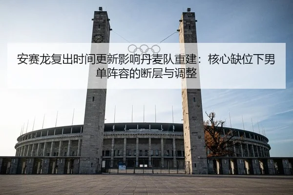安赛龙复出时间更新影响丹麦队重建：核心缺位下男单阵容的断层与调整