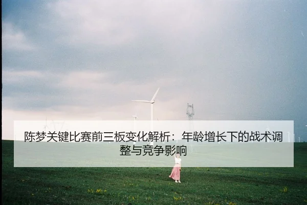 陈梦关键比赛前三板变化解析：年龄增长下的战术调整与竞争影响